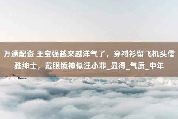 万通配资 王宝强越来越洋气了，穿衬衫留飞机头儒雅绅士，戴眼镜神似汪小菲_显得_气质_中年