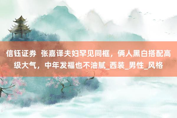 信钰证券  张嘉译夫妇罕见同框，俩人黑白搭配高级大气，中年发福也不油腻_西装_男性_风格
