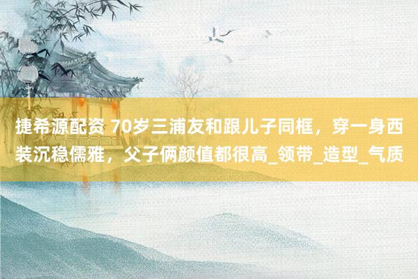 捷希源配资 70岁三浦友和跟儿子同框，穿一身西装沉稳儒雅，父子俩颜值都很高_领带_造型_气质
