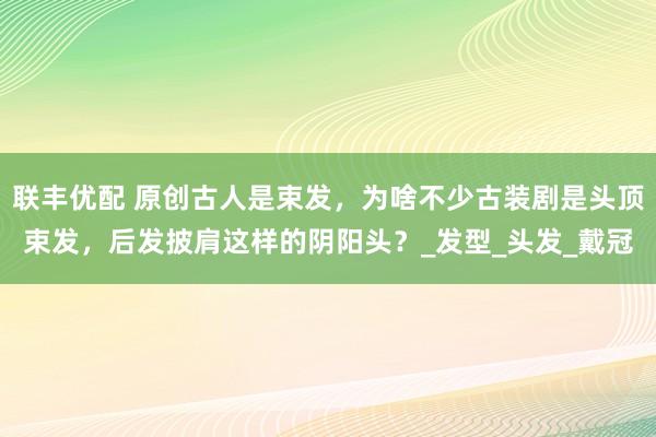 联丰优配 原创古人是束发，为啥不少古装剧是头顶束发，后发披肩这样的阴阳头？_发型_头发_戴冠