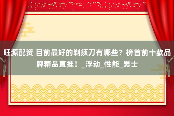 旺源配资 目前最好的剃须刀有哪些？榜首前十款品牌精品直推！_浮动_性能_男士