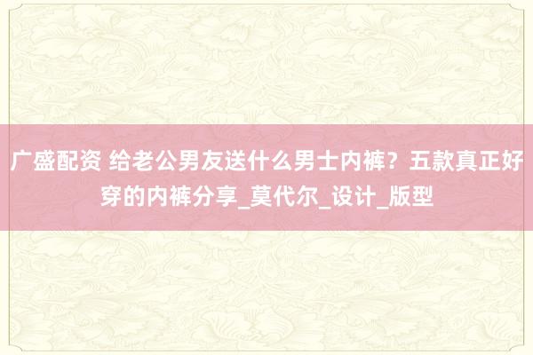 广盛配资 给老公男友送什么男士内裤？五款真正好穿的内裤分享_莫代尔_设计_版型