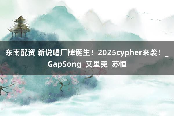 东南配资 新说唱厂牌诞生！2025cypher来袭！_GapSong_艾里克_苏恒
