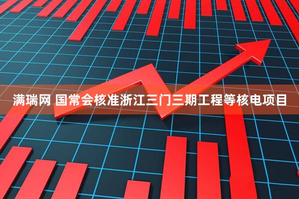 满瑞网 国常会核准浙江三门三期工程等核电项目