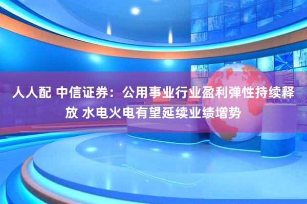 人人配 中信证券：公用事业行业盈利弹性持续释放 水电火电有望延续业绩增势