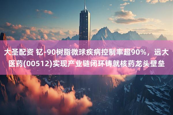 大圣配资 钇-90树脂微球疾病控制率超90%，远大医药(00512)实现产业链闭环铸就核药龙头壁垒