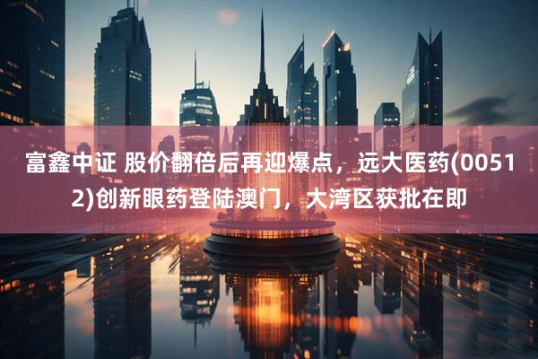 富鑫中证 股价翻倍后再迎爆点，远大医药(00512)创新眼药登陆澳门，大湾区获批在即