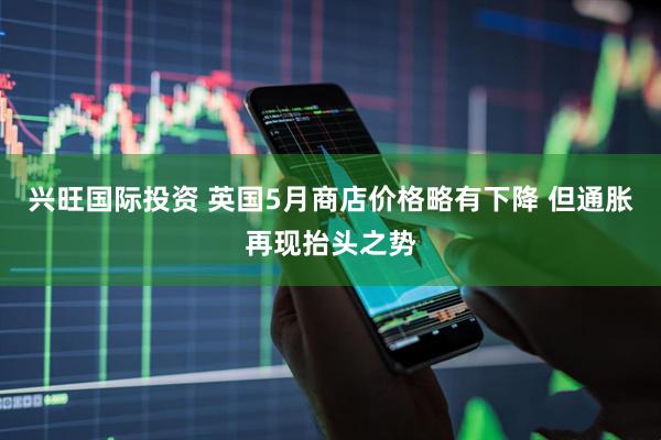 兴旺国际投资 英国5月商店价格略有下降 但通胀再现抬头之势