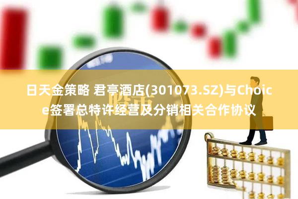 日天金策略 君亭酒店(301073.SZ)与Choice签署总特许经营及分销相关合作协议