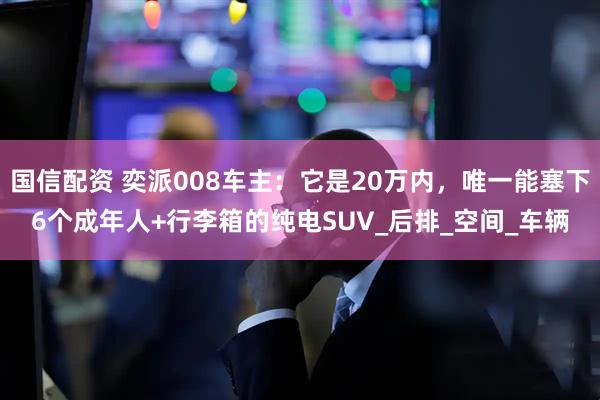 国信配资 奕派008车主：它是20万内，唯一能塞下6个成年人+行李箱的纯电SUV_后排_空间_车辆