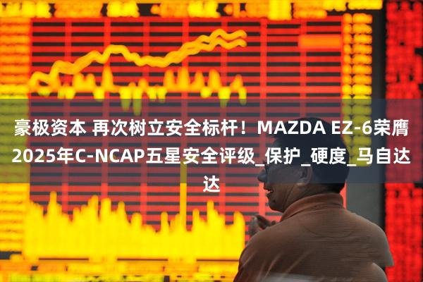 豪极资本 再次树立安全标杆！MAZDA EZ-6荣膺2025年C-NCAP五星安全评级_保护_硬度_马自达