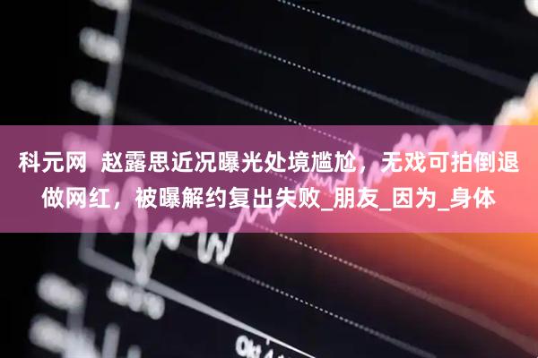 科元网 赵露思近况曝光处境尴尬,无戏可拍倒退做网红,被曝解约复出失败_朋友_因为_身体