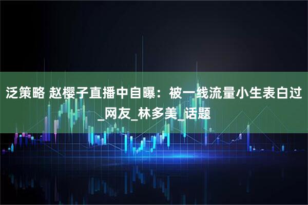 泛策略 赵樱子直播中自曝：被一线流量小生表白过_网友_林多美_话题
