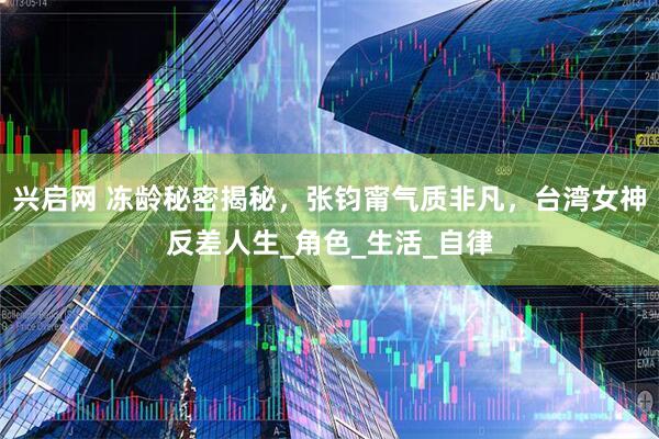 兴启网 冻龄秘密揭秘，张钧甯气质非凡，台湾女神反差人生_角色_生活_自律