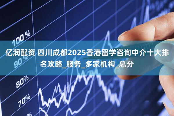 亿润配资 四川成都2025香港留学咨询中介十大排名攻略_服务_多家机构_总分