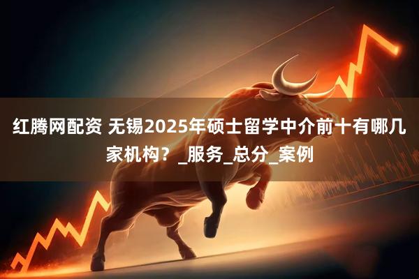 红腾网配资 无锡2025年硕士留学中介前十有哪几家机构？_服务_总分_案例