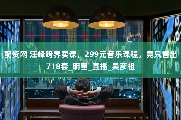 配资网 汪峰跨界卖课，299元音乐课程，竟只售出718套_明星_直播_吴彦祖