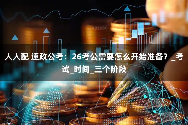 人人配 速政公考：26考公需要怎么开始准备？_考试_时间_三个阶段