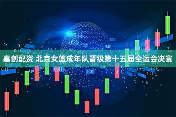 嘉创配资 北京女篮成年队晋级第十五届全运会决赛