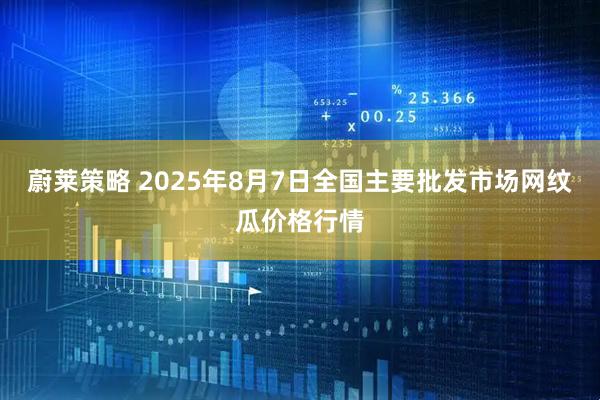 蔚莱策略 2025年8月7日全国主要批发市场网纹瓜价格行情