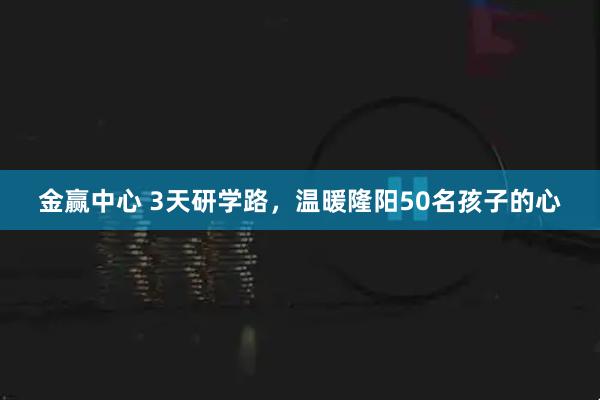 金赢中心 3天研学路，温暖隆阳50名孩子的心