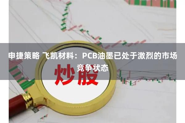 申捷策略 飞凯材料：PCB油墨已处于激烈的市场竞争状态