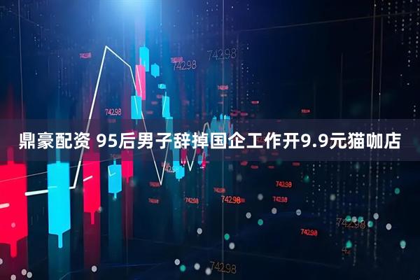 鼎豪配资 95后男子辞掉国企工作开9.9元猫咖店