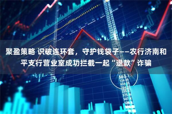 聚盈策略 识破连环套，守护钱袋子——农行济南和平支行营业室成功拦截一起“退款”诈骗