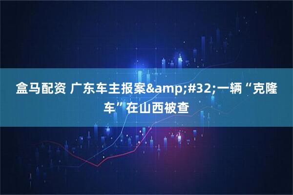 盒马配资 广东车主报案 一辆“克隆车”在山西被查