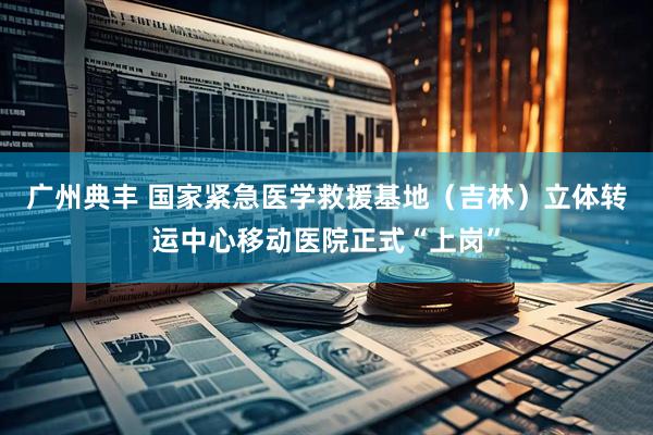 广州典丰 国家紧急医学救援基地（吉林）立体转运中心移动医院正式“上岗”