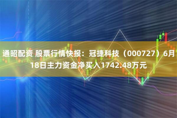 通昭配资 股票行情快报：冠捷科技（000727）6月18日主力资金净买入1742.48万元
