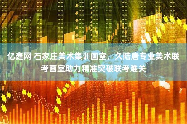 亿鑫网 石家庄美术集训画室，久陆唐专业美术联考画室助力精准突破联考难关