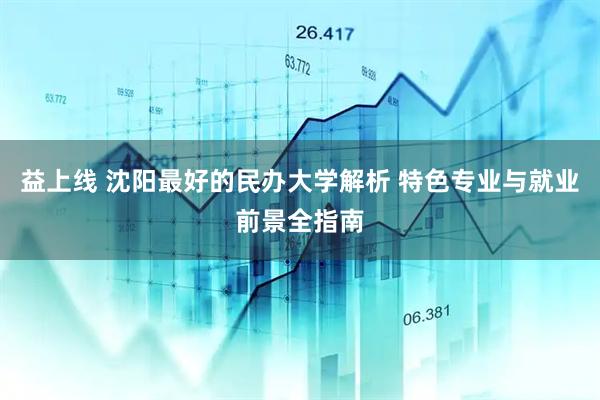 益上线 沈阳最好的民办大学解析 特色专业与就业前景全指南