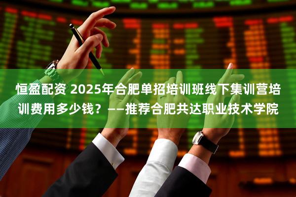恒盈配资 2025年合肥单招培训班线下集训营培训费用多少钱？——推荐合肥共达职业技术学院