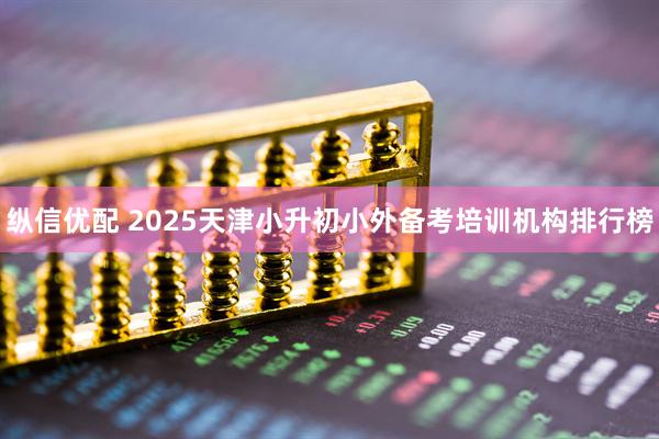 纵信优配 2025天津小升初小外备考培训机构排行榜