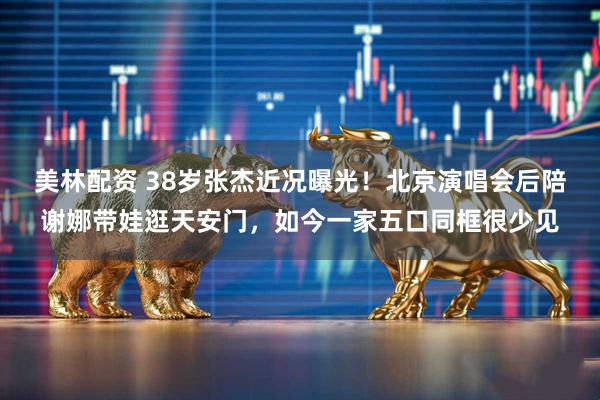 美林配资 38岁张杰近况曝光！北京演唱会后陪谢娜带娃逛天安门，如今一家五口同框很少见