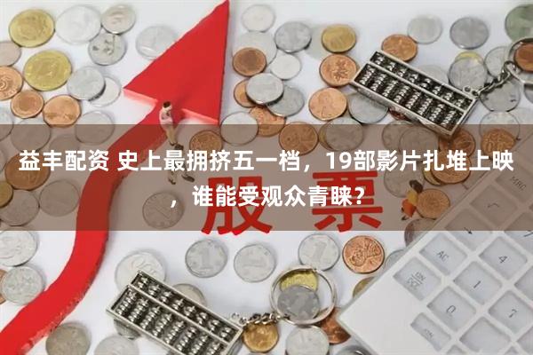 益丰配资 史上最拥挤五一档，19部影片扎堆上映，谁能受观众青睐？
