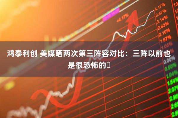 鸿泰利创 美媒晒两次第三阵容对比：三阵以前也是很恐怖的️